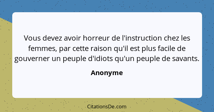 Vous devez avoir horreur de l'instruction chez les femmes, par cette raison qu'il est plus facile de gouverner un peuple d'idiots qu'un peup... - Anonyme