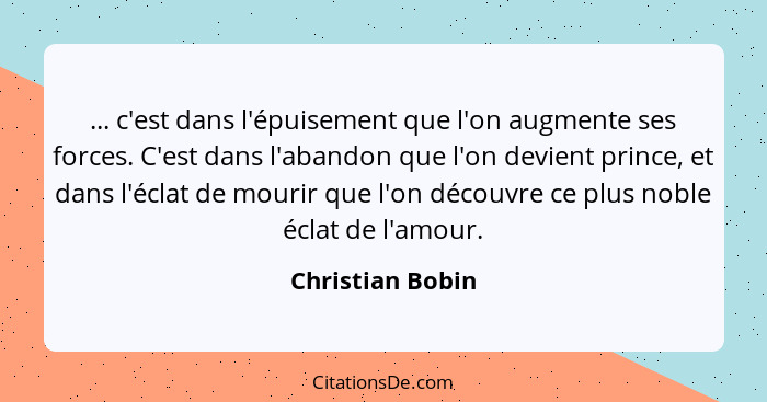 ... c'est dans l'épuisement que l'on augmente ses forces. C'est dans l'abandon que l'on devient prince, et dans l'éclat de mourir qu... - Christian Bobin