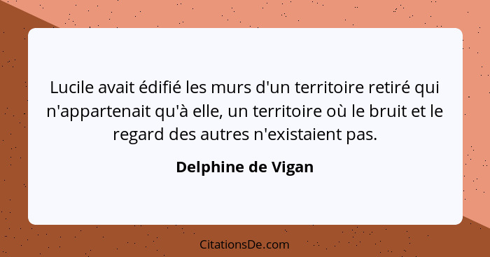 Lucile avait édifié les murs d'un territoire retiré qui n'appartenait qu'à elle, un territoire où le bruit et le regard des autres... - Delphine de Vigan