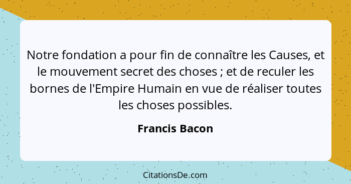 Notre fondation a pour fin de connaître les Causes, et le mouvement secret des choses ; et de reculer les bornes de l'Empire Huma... - Francis Bacon