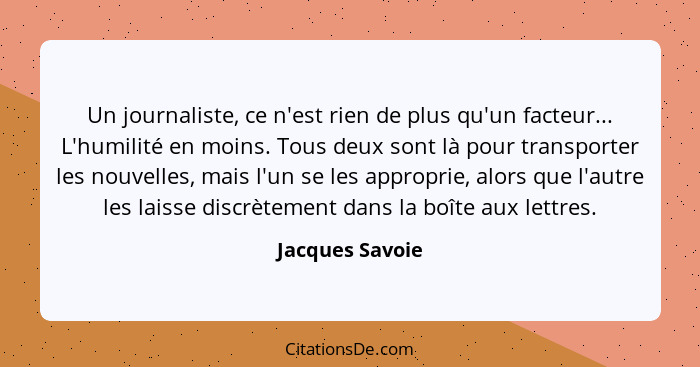 Un journaliste, ce n'est rien de plus qu'un facteur... L'humilité en moins. Tous deux sont là pour transporter les nouvelles, mais l'... - Jacques Savoie