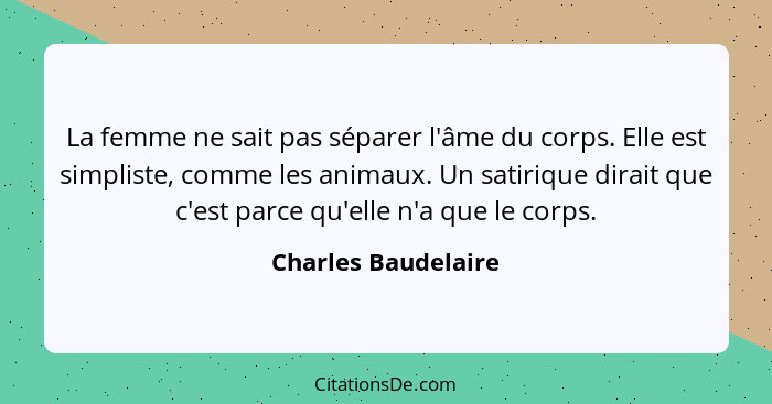 La femme ne sait pas séparer l'âme du corps. Elle est simpliste, comme les animaux. Un satirique dirait que c'est parce qu'elle n... - Charles Baudelaire