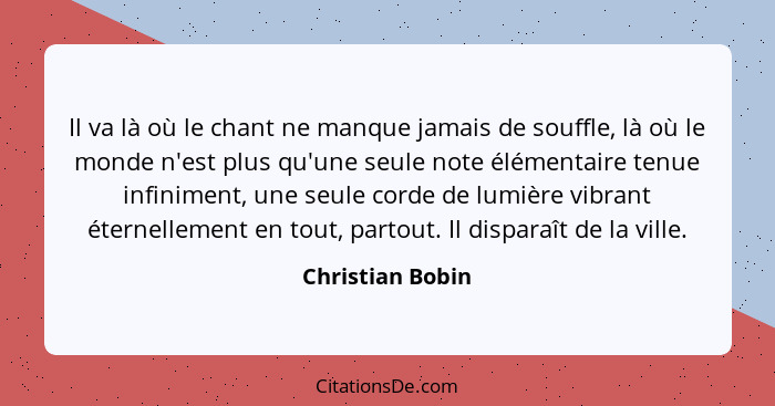 Il va là où le chant ne manque jamais de souffle, là où le monde n'est plus qu'une seule note élémentaire tenue infiniment, une seul... - Christian Bobin