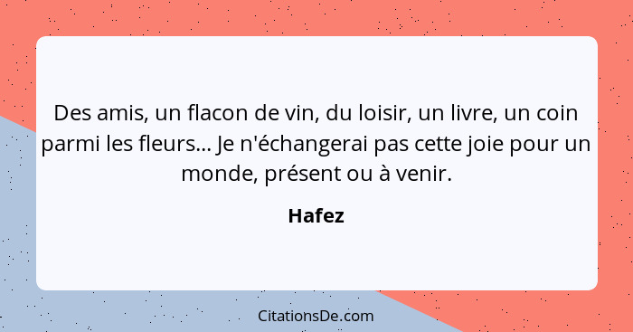 Des amis, un flacon de vin, du loisir, un livre, un coin parmi les fleurs... Je n'échangerai pas cette joie pour un monde, présent ou à venir.... - Hafez