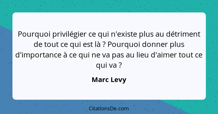 Pourquoi privilégier ce qui n'existe plus au détriment de tout ce qui est là ? Pourquoi donner plus d'importance à ce qui ne va pas a... - Marc Levy