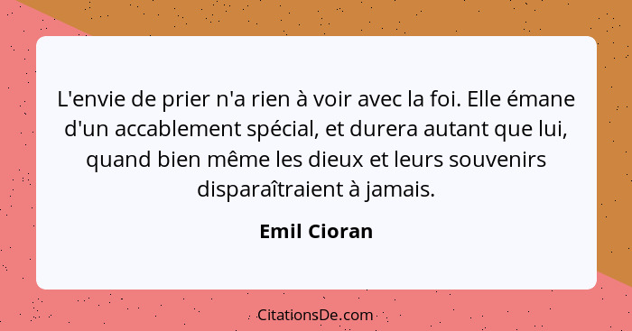 L'envie de prier n'a rien à voir avec la foi. Elle émane d'un accablement spécial, et durera autant que lui, quand bien même les dieux e... - Emil Cioran