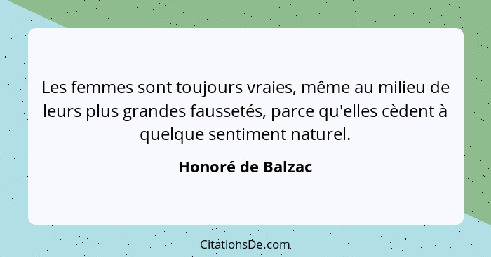 Les femmes sont toujours vraies, même au milieu de leurs plus grandes faussetés, parce qu'elles cèdent à quelque sentiment naturel.... - Honoré de Balzac