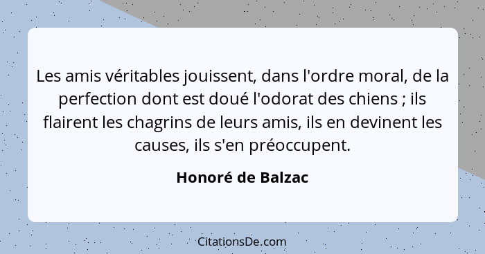 Les amis véritables jouissent, dans l'ordre moral, de la perfection dont est doué l'odorat des chiens ; ils flairent les chagr... - Honoré de Balzac