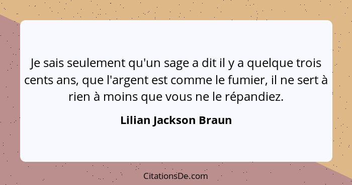 Je sais seulement qu'un sage a dit il y a quelque trois cents ans, que l'argent est comme le fumier, il ne sert à rien à moins... - Lilian Jackson Braun