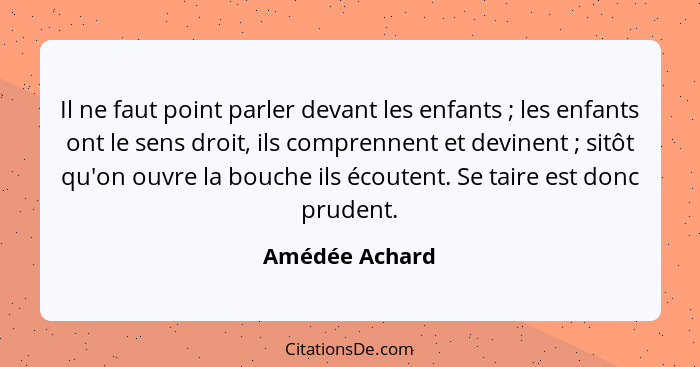 Il ne faut point parler devant les enfants ; les enfants ont le sens droit, ils comprennent et devinent ; sitôt qu'on ouvre... - Amédée Achard