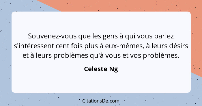 Souvenez-vous que les gens à qui vous parlez s'intéressent cent fois plus à eux-mêmes, à leurs désirs et à leurs problèmes qu'à vous et v... - Celeste Ng