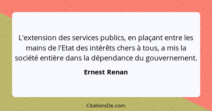 L'extension des services publics, en plaçant entre les mains de l'Etat des intérêts chers à tous, a mis la société entière dans la dépe... - Ernest Renan