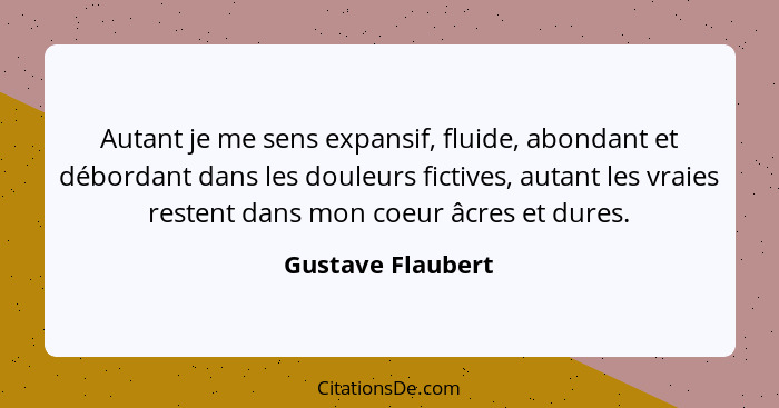 Autant je me sens expansif, fluide, abondant et débordant dans les douleurs fictives, autant les vraies restent dans mon coeur âcre... - Gustave Flaubert