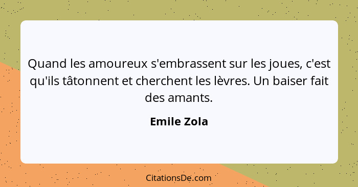 Quand les amoureux s'embrassent sur les joues, c'est qu'ils tâtonnent et cherchent les lèvres. Un baiser fait des amants.... - Emile Zola