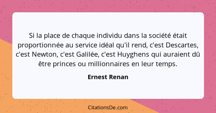 Si la place de chaque individu dans la société était proportionnée au service idéal qu'il rend, c'est Descartes, c'est Newton, c'est Ga... - Ernest Renan