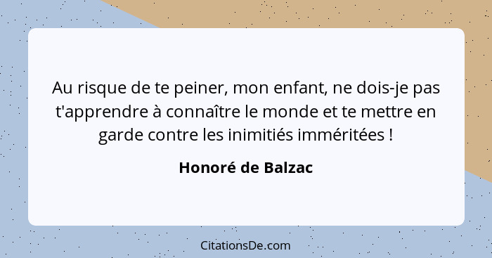 Au risque de te peiner, mon enfant, ne dois-je pas t'apprendre à connaître le monde et te mettre en garde contre les inimitiés immé... - Honoré de Balzac