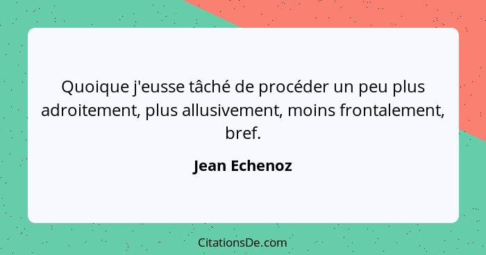 Quoique j'eusse tâché de procéder un peu plus adroitement, plus allusivement, moins frontalement, bref.... - Jean Echenoz