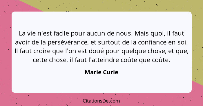 La vie n'est facile pour aucun de nous. Mais quoi, il faut avoir de la persévérance, et surtout de la confiance en soi. Il faut croire q... - Marie Curie