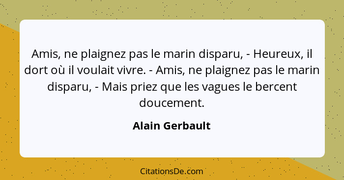 Amis, ne plaignez pas le marin disparu, - Heureux, il dort où il voulait vivre. - Amis, ne plaignez pas le marin disparu, - Mais prie... - Alain Gerbault