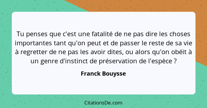 Tu penses que c'est une fatalité de ne pas dire les choses importantes tant qu'on peut et de passer le reste de sa vie à regretter de... - Franck Bouysse