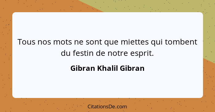 Tous nos mots ne sont que miettes qui tombent du festin de notre esprit.... - Gibran Khalil Gibran