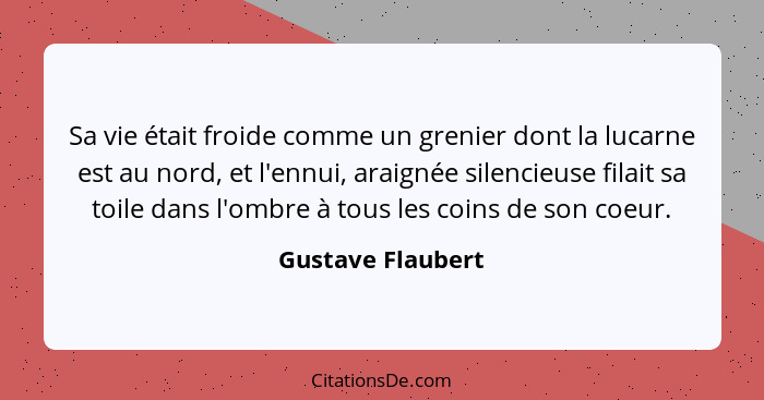 Sa vie était froide comme un grenier dont la lucarne est au nord, et l'ennui, araignée silencieuse filait sa toile dans l'ombre à t... - Gustave Flaubert