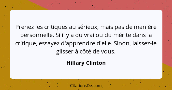 Prenez les critiques au sérieux, mais pas de manière personnelle. Si il y a du vrai ou du mérite dans la critique, essayez d'apprend... - Hillary Clinton