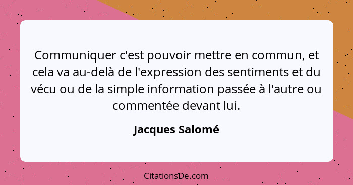 Communiquer c'est pouvoir mettre en commun, et cela va au-delà de l'expression des sentiments et du vécu ou de la simple information... - Jacques Salomé