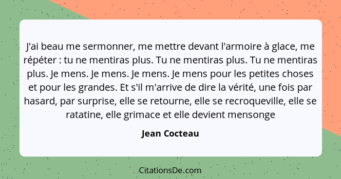 J'ai beau me sermonner, me mettre devant l'armoire à glace, me répéter : tu ne mentiras plus. Tu ne mentiras plus. Tu ne mentiras... - Jean Cocteau