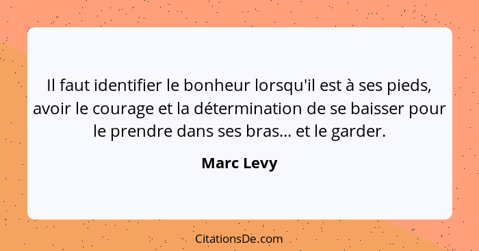 Il faut identifier le bonheur lorsqu'il est à ses pieds, avoir le courage et la détermination de se baisser pour le prendre dans ses bras.... - Marc Levy