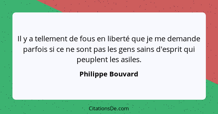 Il y a tellement de fous en liberté que je me demande parfois si ce ne sont pas les gens sains d'esprit qui peuplent les asiles.... - Philippe Bouvard