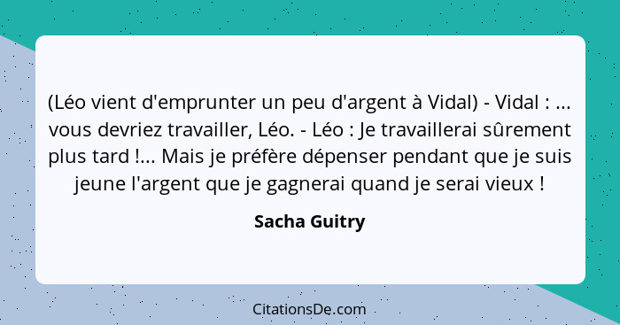 (Léo vient d'emprunter un peu d'argent à Vidal) - Vidal : ... vous devriez travailler, Léo. - Léo : Je travaillerai sûrement... - Sacha Guitry