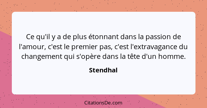 Ce qu'il y a de plus étonnant dans la passion de l'amour, c'est le premier pas, c'est l'extravagance du changement qui s'opère dans la tête... - Stendhal