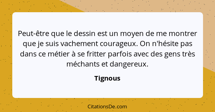 Peut-être que le dessin est un moyen de me montrer que je suis vachement courageux. On n'hésite pas dans ce métier à se fritter parfois avec... - Tignous