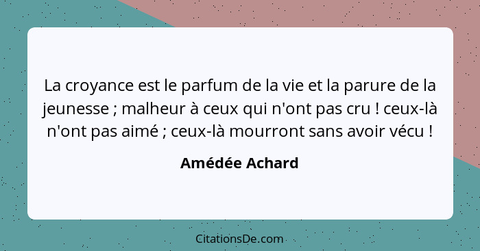 La croyance est le parfum de la vie et la parure de la jeunesse ; malheur à ceux qui n'ont pas cru ! ceux-là n'ont pas aimé&... - Amédée Achard