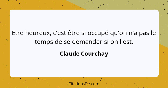 Etre heureux, c'est être si occupé qu'on n'a pas le temps de se demander si on l'est.... - Claude Courchay