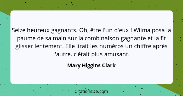 Seize heureux gagnants. Oh, être l'un d'eux ! Wilma posa la paume de sa main sur la combinaison gagnante et la fit glisser l... - Mary Higgins Clark