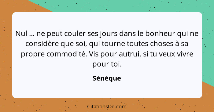 Nul ... ne peut couler ses jours dans le bonheur qui ne considère que soi, qui tourne toutes choses à sa propre commodité. Vis pour autrui,... - Sénèque