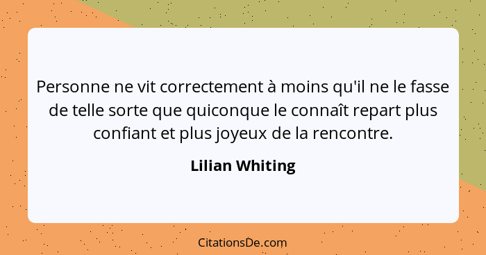 Personne ne vit correctement à moins qu'il ne le fasse de telle sorte que quiconque le connaît repart plus confiant et plus joyeux de... - Lilian Whiting