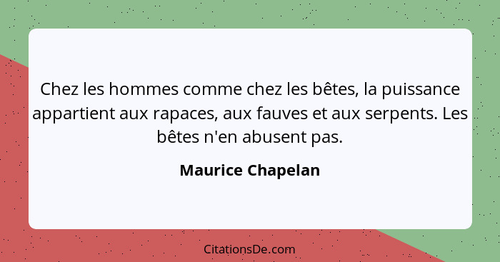 Chez les hommes comme chez les bêtes, la puissance appartient aux rapaces, aux fauves et aux serpents. Les bêtes n'en abusent pas.... - Maurice Chapelan