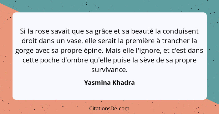 Si la rose savait que sa grâce et sa beauté la conduisent droit dans un vase, elle serait la première à trancher la gorge avec sa pro... - Yasmina Khadra