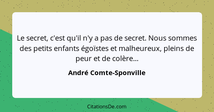 Le secret, c'est qu'il n'y a pas de secret. Nous sommes des petits enfants égoïstes et malheureux, pleins de peur et de colère... - André Comte-Sponville