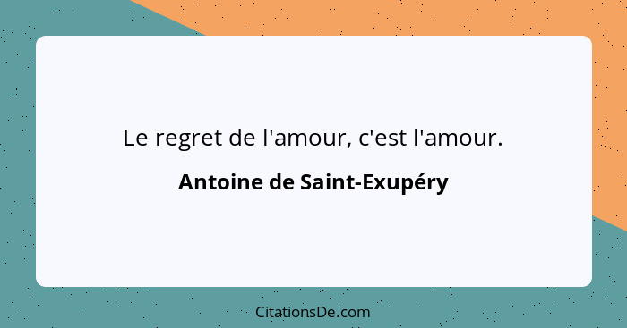 Le regret de l'amour, c'est l'amour.... - Antoine de Saint-Exupéry