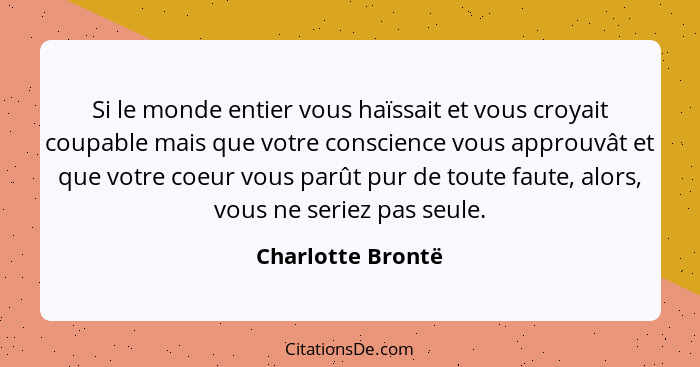 Si le monde entier vous haïssait et vous croyait coupable mais que votre conscience vous approuvât et que votre coeur vous parût pu... - Charlotte Brontë