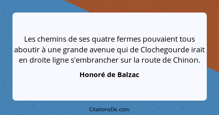 Les chemins de ses quatre fermes pouvaient tous aboutir à une grande avenue qui de Clochegourde irait en droite ligne s'embrancher... - Honoré de Balzac