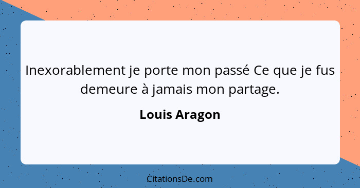 Inexorablement je porte mon passé Ce que je fus demeure à jamais mon partage.... - Louis Aragon