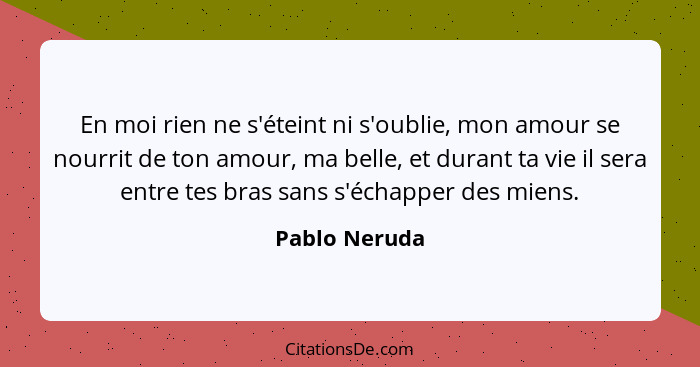 En moi rien ne s'éteint ni s'oublie, mon amour se nourrit de ton amour, ma belle, et durant ta vie il sera entre tes bras sans s'échapp... - Pablo Neruda