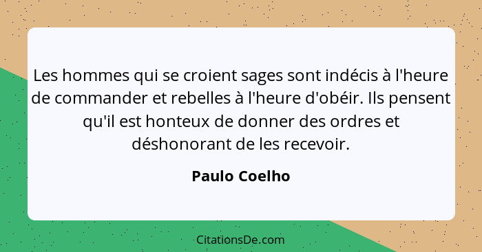 Les hommes qui se croient sages sont indécis à l'heure de commander et rebelles à l'heure d'obéir. Ils pensent qu'il est honteux de don... - Paulo Coelho