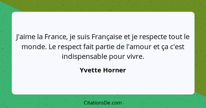 J'aime la France, je suis Française et je respecte tout le monde. Le respect fait partie de l'amour et ça c'est indispensable pour viv... - Yvette Horner