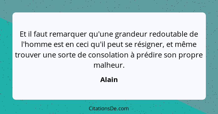 Et il faut remarquer qu'une grandeur redoutable de l'homme est en ceci qu'il peut se résigner, et même trouver une sorte de consolation à préd... - Alain